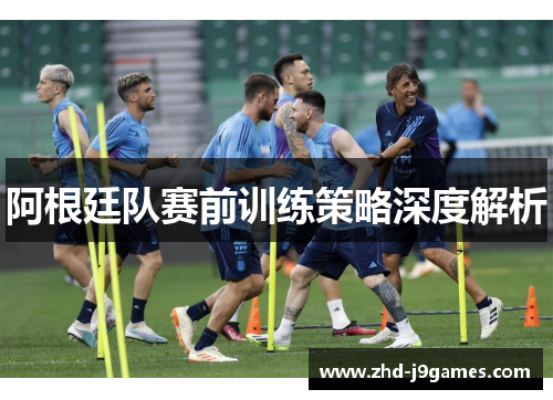阿根廷队赛前训练策略深度解析 阿根廷队赛前训练策略深度解析
